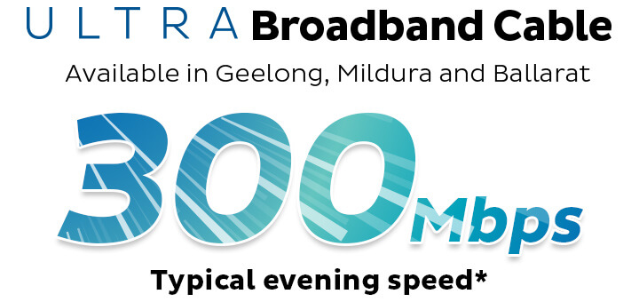 ULTRA Broadband Cable. Available in Geelong, Mildura and Ballarat. 200Mbps Typical Evening Speed.