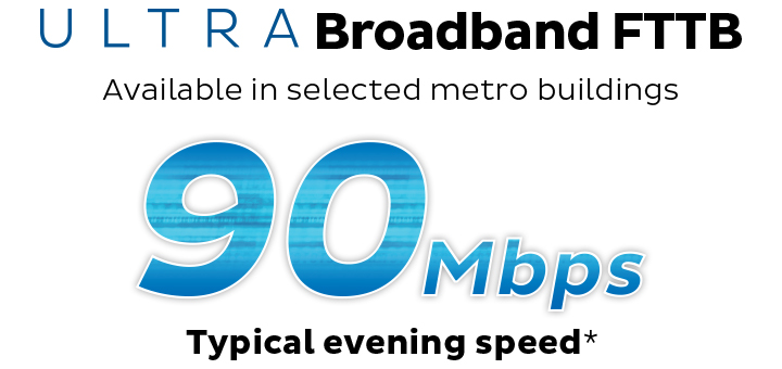 ULTRA Broadband FTTB. Available in selected metro buildings. 90Mbps Typical Evening Speed.